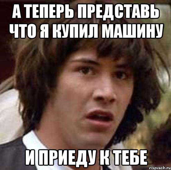 А теперь представь что я купил машину и приеду к тебе, Мем А что если (Киану Ривз)