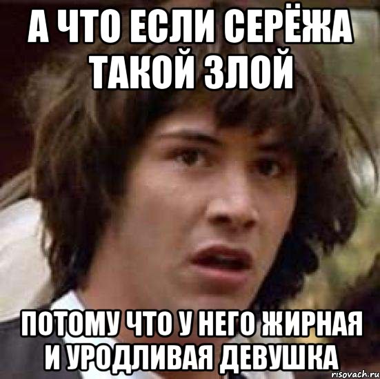 а что если серёжа такой злой потому что у него жирная и уродливая девушка, Мем А что если (Киану Ривз)