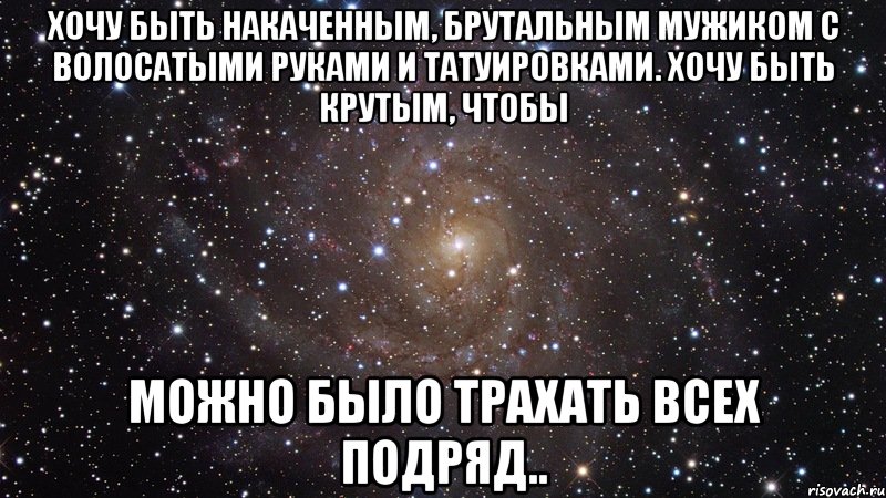 Хочу быть накаченным, брутальным мужиком с волосатыми руками и татуировками. Хочу быть крутым, чтобы можно было трахать всех подряд.., Мем  Космос (офигенно)