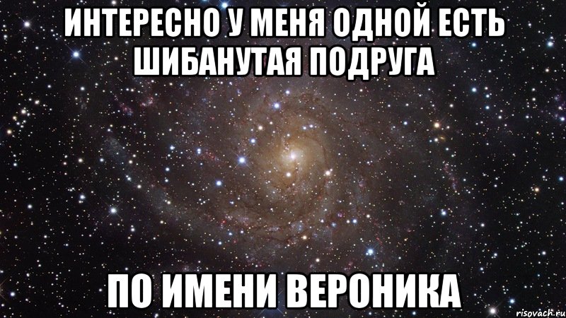 Интересно у меня одной есть шибанутая подруга по имени Вероника, Мем  Космос (офигенно)