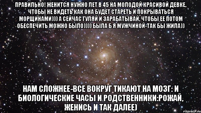 Правильно! Женится нужно лет в 45 на молодой красивой девке, чтобы не видеть как она будет стареть и покрываться морщинами))) А сейчас гуляй и зарабатывай, чтобы ее потом обеспечить можно было)))) Была б я мужчиной-так бы жила)) Нам сложнее-все вокруг тикают на мозг: и биологические часы и родственники:рожай, женись и так далее), Мем  Космос (офигенно)