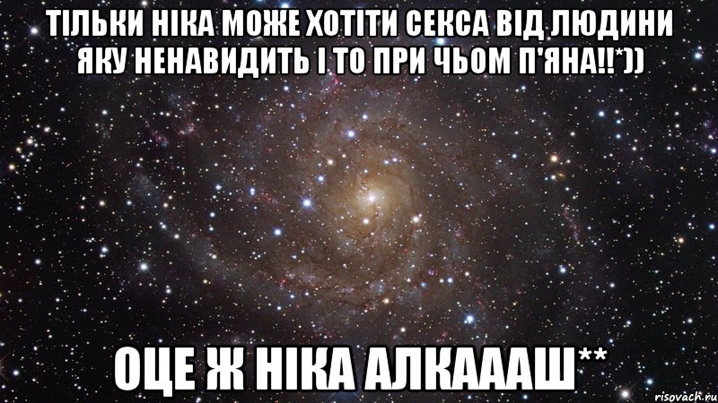 Тільки Ніка може хотіти секса від людини яку ненавидить і то при чьом п'яна!!*)) Оце ж Ніка алкаааш**, Мем  Космос (офигенно)