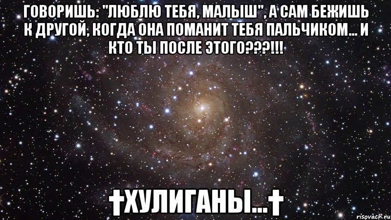 Говоришь: "люблю тебя, малыш", а сам бежишь к другой, когда она поманит тебя пальчиком... И кто ты после этого???!!! †ХулИганы...†, Мем  Космос (офигенно)