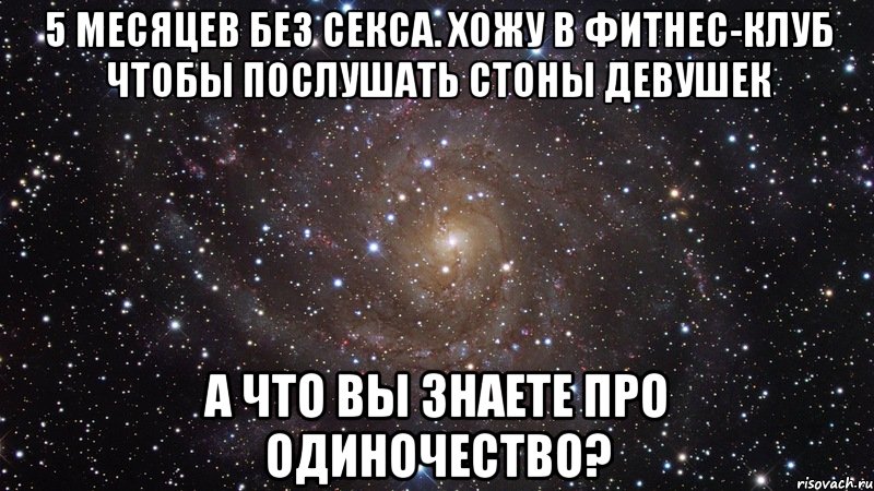 5 месяцев без секса. Хожу в фитнес-клуб чтобы послушать стоны девушек А что вы знаете про одиночество?, Мем  Космос (офигенно)