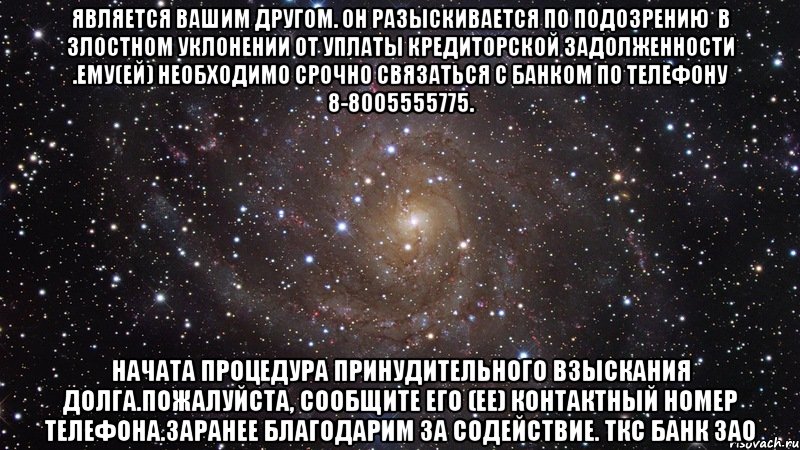 является Вашим другом. Он разыскивается по подозрению  в злостном уклонении от уплаты кредиторской задолженности .Ему(ей) необходимо срочно связаться с Банком по телефону 8-8005555775. Начата процедура принудительного взыскания долга.Пожалуйста, сообщите его (ее) контактный номер телефона.Заранее благодарим за содействие. ТКС Банк ЗАО, Мем  Космос (офигенно)