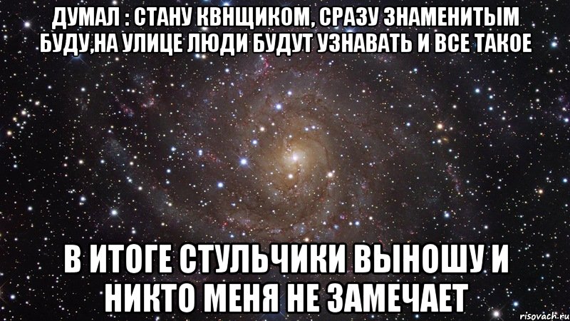 Думал : стану квнщиком, сразу знаменитым буду,на улице люди будут узнавать и все такое в итоге стульчики выношу и никто меня не замечает, Мем  Космос (офигенно)