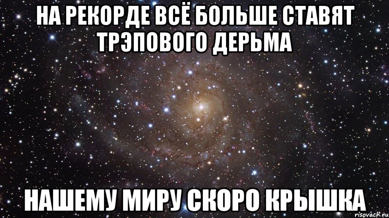 НА РЕКОРДЕ ВСЁ БОЛЬШЕ СТАВЯТ ТРЭПОВОГО ДЕРЬМА НАШЕМУ МИРУ СКОРО КРЫШКА, Мем  Космос (офигенно)