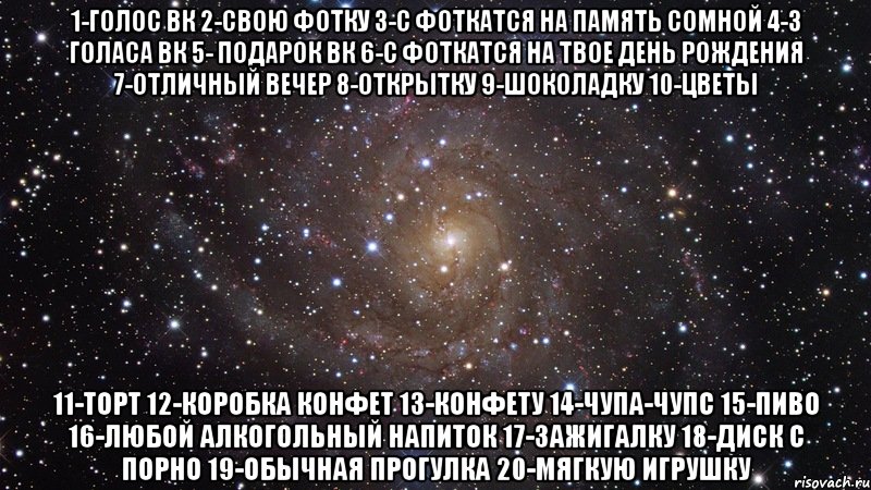 1-голос вк 2-свою фотку 3-с фоткатся на память сомной 4-3 голаса вк 5- подарок вк 6-с фоткатся на твое день рождения 7-Отличный вечер 8-Открытку 9-Шоколадку 10-Цветы 11-Торт 12-Коробка конфет 13-Конфету 14-Чупа-чупс 15-Пиво 16-Любой алкогольный напиток 17-Зажигалку 18-Диск с порно 19-Обычная прогулка 20-Мягкую игрушку, Мем  Космос (офигенно)