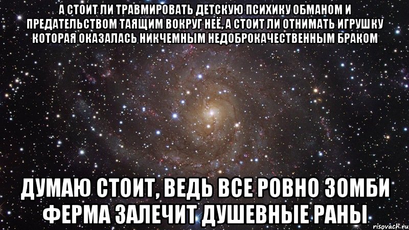 А стоит ли травмировать детскую психику обманом и предательством таящим вокруг неё, а стоит ли отнимать игрушку которая оказалась никчемным недоброкачественным браком думаю стоит, ведь все ровно зомби ферма залечит душевные раны, Мем  Космос (офигенно)