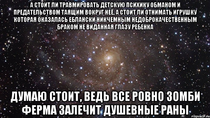 А стоит ли травмировать детскую психику обманом и предательством таящим вокруг неё, а стоит ли отнимать игрушку которая оказалась еблански никчемным недоброкачественным браком не виданная глазу ребенка думаю стоит, ведь все ровно зомби ферма залечит душевные раны, Мем  Космос (офигенно)