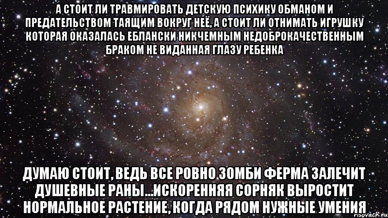 А стоит ли травмировать детскую психику обманом и предательством таящим вокруг неё, а стоит ли отнимать игрушку которая оказалась еблански никчемным недоброкачественным браком не виданная глазу ребенка думаю стоит, ведь все ровно зомби ферма залечит душевные раны...искоренняя сорняк выростит нормальное растение, когда рядом нужные умения, Мем  Космос (офигенно)