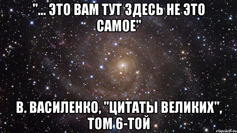 "... Это вам тут здесь не это самое" В. Василенко, "Цитаты великих", том 6-той, Мем  Космос (офигенно)