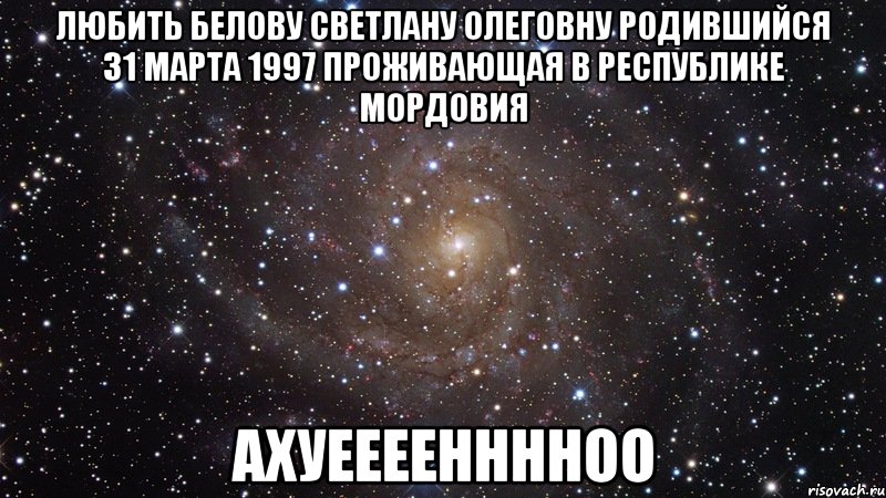 ЛЮБИТЬ БЕЛОВУ СВЕТЛАНУ ОЛЕГОВНУ РОДИВШИЙСЯ 31 МАРТА 1997 ПРОЖИВАЮЩАЯ В РЕСПУБЛИКЕ МОРДОВИЯ АХУЕЕЕЕННННОО, Мем  Космос (офигенно)