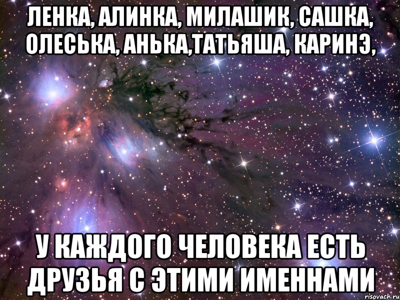 Ленка, Алинка, Милашик, Сашка, Олеська, Анька,Татьяша, Каринэ, у каждого человека есть друзья с этими именнами, Мем Космос