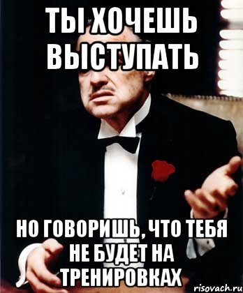 Ты хочешь выступать Но говоришь, что тебя не будет на тренировках, Мем ты делаешь это без уважения