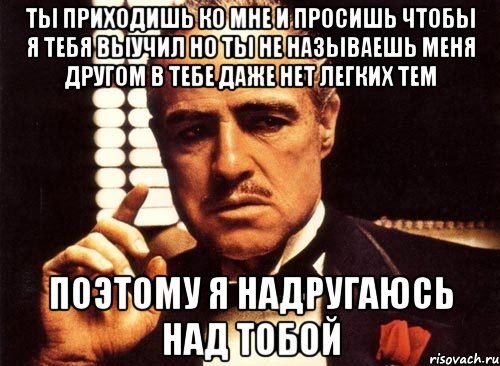 Ты приходишь ко мне и просишь чтобы я тебя выучил но ты не называешь меня другом в тебе даже нет легких тем Поэтому я надругаюсь над тобой, Мем крестный отец