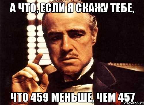 А что, если я скажу тебе, что 459 меньше, чем 457, Мем крестный отец