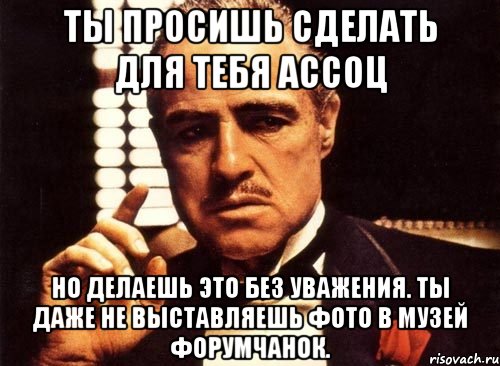 Ты просишь сделать для тебя ассоц Но делаешь это без уважения. Ты даже не выставляешь фото в Музей Форумчанок., Мем крестный отец