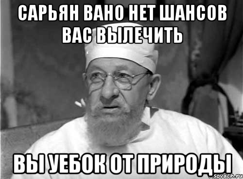 Сарьян Вано нет шансов вас вылечить Вы уебок от природы, Мем Профессор Преображенский