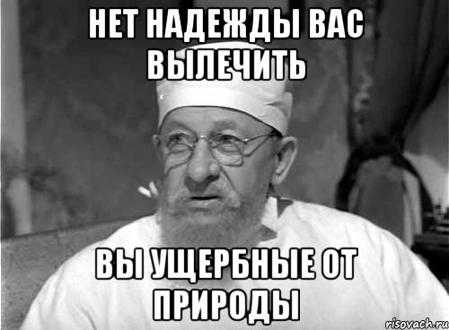 нет надежды вас вылечить вы ущербные от природы