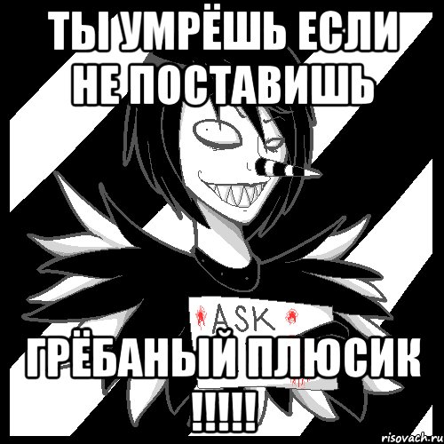 ты умрёшь если не поставишь ГРЁБАНЫЙ ПЛЮСИК !!!!!