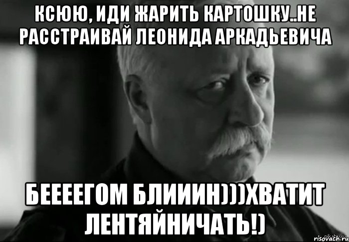 Ксюю, иди жарить картошку..Не расстраивай Леонида Аркадьевича Беееегом блииин)))хватит лентяйничать!), Мем Не расстраивай Леонида Аркадьевича