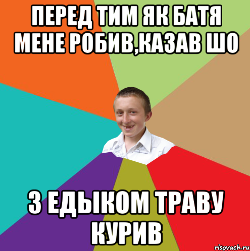 перед тим як батя мене робив,казав шо з Едыком траву курив, Мем  малый паца