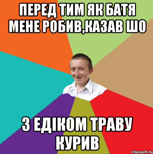 перед тим як батя мене робив,казав шо з Едіком траву курив, Мем  малый паца