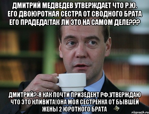 ДМИТРИЙ МЕДВЕДЕВ УТВЕРЖДАЕТ ЧТО Р.Ю. ЕГО ДВОЮРОТНАЯ СЕСТРА ОТ СВОДНОГО БРАТА ЕГО ПРАДЕДА!ТАК ЛИ ЭТО НА САМОМ ДЕЛЕ??? ДМИТРИЙ?-я как почти призедент рф.утверждаю что это кливита!она моя сестренка от бывшей жены 2 юротного брата, Мем Медведев спок бро