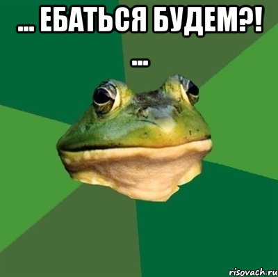 ... ЕБАТЬСЯ БУДЕМ?! ... 