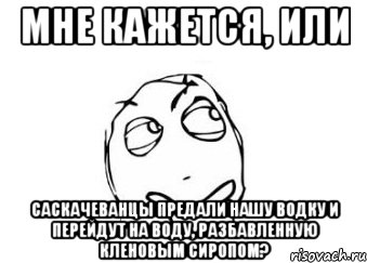 мне кажется, или саскачеванцы предали нашу водку и перейдут на воду, разбавленную кленовым сиропом?, Мем Мне кажется или