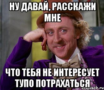 ну давай, расскажи мне что тебя не интересует тупо потрахаться, Мем мое лицо