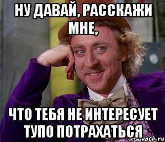 Ну давай, расскажи мне, что тебя не интересует тупо потрахаться, Мем мое лицо