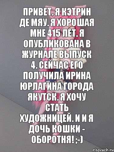 Привет. Я Кэтрин Де Мяу. Я хорошая мне 415 лет. Я опубликована в журнале выпуск 4. Сейчас его получила Ирина Юрлагина города Якутск. Я хочу стать художницей. И и я дочь Кошки - Оборотня! ;-)