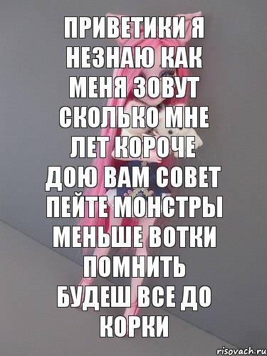 приветики я незнаю как меня зовут сколько мне лет короче дою вам совет пейте монстры меньше вотки помнить будеш все до корки