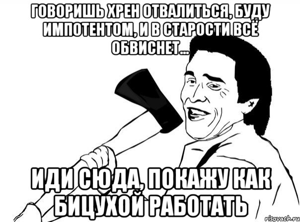 Говоришь хрен отвалиться, буду импотентом, и в старости всё обвиснет... Иди сюда, покажу как бицухой работать, Мем  мужик с топором