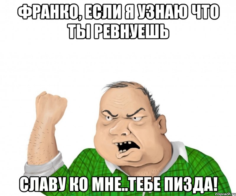 Франко, если я узнаю что ты ревнуешь Славу ко мне..тебе пизда!, Мем мужик