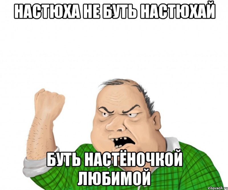 Настюха не буть настюхай Буть настёночкой любимой, Мем мужик