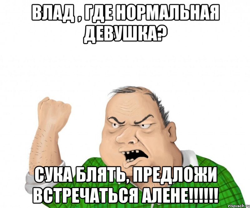 Влад , где нормальная девушка? Сука блять, предложи встречаться Алене!!!!!!, Мем мужик