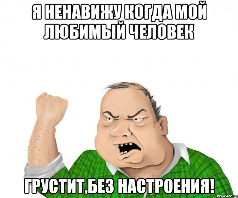 Я ненавижу когда мой любимый человек Грустит,без настроения!, Мем мужик