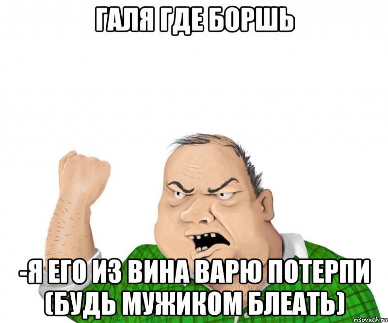 галя где боршь -я его из вина варю потерпи (будь мужиком блеать), Мем мужик