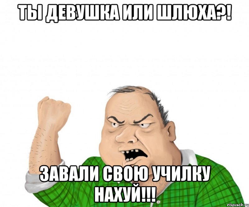 ТЫ ДЕВУШКА ИЛИ ШЛЮХА?! ЗАВАЛИ СВОЮ УЧИЛКУ НАХУЙ!!!, Мем мужик