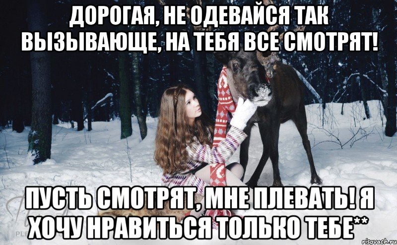 Дорогая, не одевайся так вызывающе, на тебя все смотрят! Пусть смотрят, мне плевать! Я хочу нравиться только тебе**