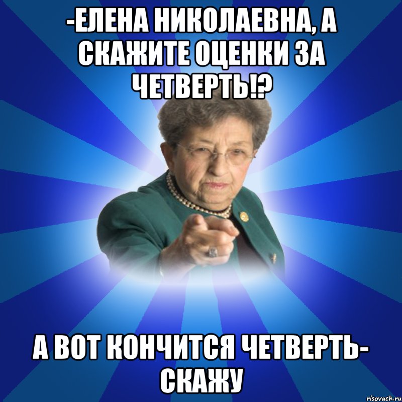 -Елена Николаевна, а скажите оценки за четверть!? А вот кончится четверть- скажу