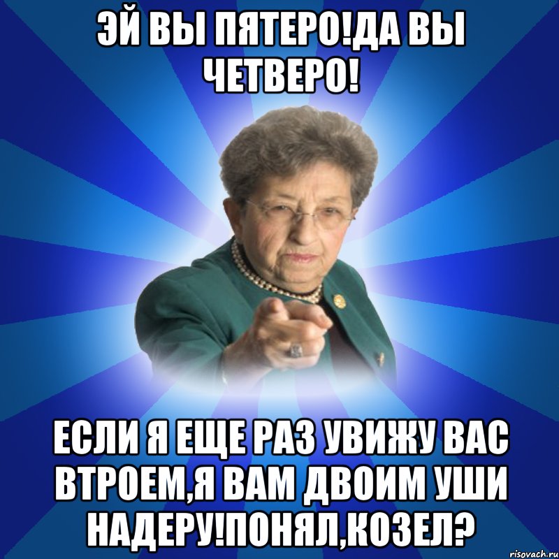 эй вы пятеро!да вы четверо! если я еще раз увижу вас втроем,я вам двоим уши надеру!понял,козел?