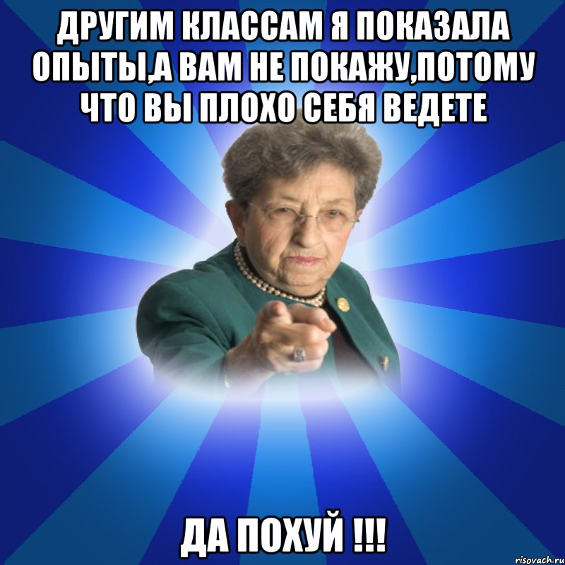 другим классам я показала опыты,а вам не покажу,потому что вы плохо себя ведете Да похуй !!!