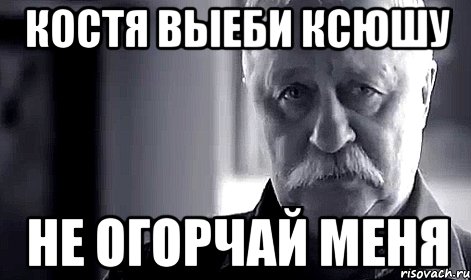 Костя выеби ксюшу Не огорчай меня, Мем Не огорчай Леонида Аркадьевича