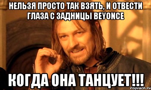 нельзя просто так взять, и отвести глаза с задницы BEYONCE когда она танцует!!!, Мем Нельзя просто так взять и (Боромир мем)