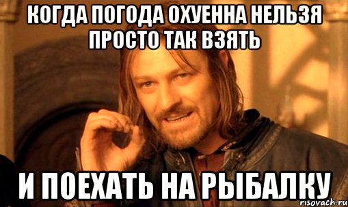 КОГДА ПОГОДА ОХУЕННА НЕЛЬЗЯ ПРОСТО ТАК ВЗЯТЬ И ПОЕХАТЬ НА РЫБАЛКУ, Мем Нельзя просто так взять и (Боромир мем)