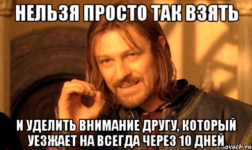 НЕЛЬЗЯ ПРОСТО ТАК ВЗЯТЬ И УДЕЛИТЬ ВНИМАНИЕ ДРУГУ, КОТОРЫЙ УЕЗЖАЕТ НА ВСЕГДА ЧЕРЕЗ 10 ДНЕЙ, Мем Нельзя просто так взять и (Боромир мем)